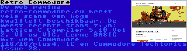 Retro Commodore | De web pagina retro-commodore.eu heeft vele scans van hoge kwaliteit beschikbaar. De meest recente scans zijn: Lattice C Compiler 5.10 Vol 2, VI og VIC, Lerne BASIC mit dem Commodore 116/16/plus4, IC en Commodore Techtopics Issue 28.