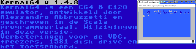 Kernal64 v 1.4.8 | Kernal64 is een C64 & C128 emulator, ontwikkeld door Alessandro Abbruzzetti en geschreven in de Scala programmeertaal. Wijzigingen in deze versie: Verbeteringen voor de VDC, freezers, 1581 disk drive en het toetsenbord.