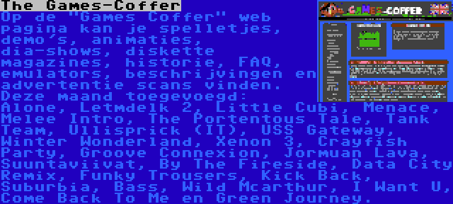 The Games-Coffer | Op de Games Coffer web pagina kan je spelletjes, demo's, animaties, dia-shows, diskette magazines, historie, FAQ, emulators, beschrijvingen en advertentie scans vinden. Deze maand toegevoegd: Alone, Letmdelk 2, Little Cubi, Menace, Melee Intro, The Portentous Tale, Tank Team, Ullisprick (IT), USS Gateway, Winter Wonderland, Xenon 3, Crayfish Party, Groove Connexion, Jormuan Lava, Suuntaviivat, By The Fireside, Data City Remix, Funky Trousers, Kick Back, Suburbia, Bass, Wild Mcarthur, I Want U, Come Back To Me en Green Journey.