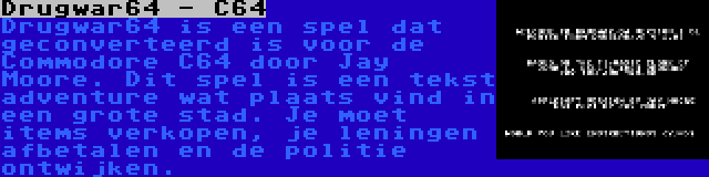 Drugwar64 - C64 | Drugwar64 is een spel dat geconverteerd is voor de Commodore C64 door Jay Moore. Dit spel is een tekst adventure wat plaats vind in een grote stad. Je moet items verkopen, je leningen afbetalen en de politie ontwijken.