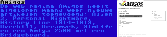 Amigos | De web pagina Amigos heeft afgelopen maand weer nieuwe artikelen toegevoegd: Alien 3, Personal Nightmare, History Line 1914-1918, Overkill, Dreamweb, SimLife en een Amiga 2500 met een Bridgeboard.