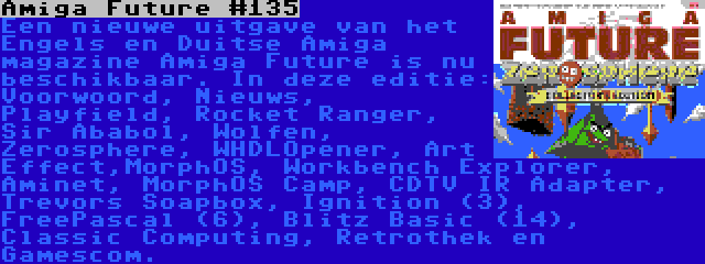 Amiga Future #135 | Een nieuwe uitgave van het Engels en Duitse Amiga magazine Amiga Future is nu beschikbaar. In deze editie: Voorwoord, Nieuws, Playfield, Rocket Ranger, Sir Ababol, Wolfen, Zerosphere, WHDLOpener, Art Effect,MorphOS, Workbench Explorer, Aminet, MorphOS Camp, CDTV IR Adapter, Trevors Soapbox, Ignition (3), FreePascal (6), Blitz Basic (14), Classic Computing, Retrothek en Gamescom.