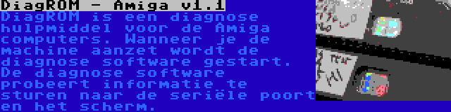 DiagROM - Amiga v1.1 | DiagROM is een diagnose hulpmiddel voor de Amiga computers. Wanneer je de machine aanzet wordt de diagnose software gestart. De diagnose software probeert informatie te sturen naar de seriële poort en het scherm.