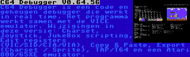 C64 Debugger V0.64.56 | C64 Debugger is een code en geheugen debugger die werkt in real time. Het programma werkt samen met de VICE emulator. Wijzigingen in deze versie: Charset, Joystick, JukeBox scripting, Edit registers (VIC/SID/CIA/VIA), Copy & Paste, Export (Charset / Sprite), TAP/T64 en een Atari 800/65XE emulator.