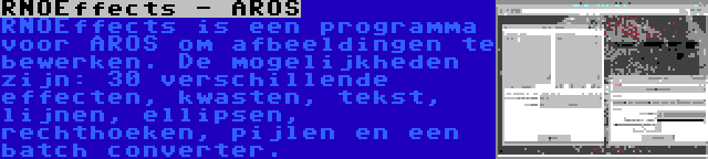 RNOEffects - AROS | RNOEffects is een programma voor AROS om afbeeldingen te bewerken. De mogelijkheden zijn: 30 verschillende effecten, kwasten, tekst, lijnen, ellipsen, rechthoeken, pijlen en een batch converter.