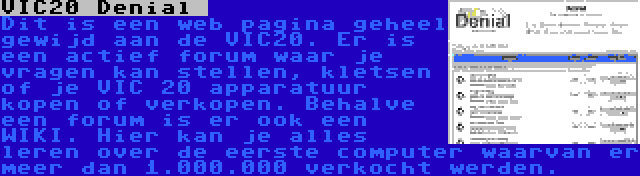VIC20 Denial  | Dit is een web pagina geheel gewijd aan de VIC20. Er is een actief forum waar je vragen kan stellen, kletsen of je VIC 20 apparatuur kopen of verkopen. Behalve een forum is er ook een WIKI. Hier kan je alles leren over de eerste computer waarvan er meer dan 1.000.000 verkocht werden.