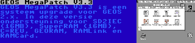 GEOS MegaPatch V3.3 | GEOS MegaPatch V3.3 is een systeem upgrade voor GEOS 2.x. In deze versie ondersteuning voor SD2IEC (16MB), SuperRAM (16MB), C=REU, GEORAM, RAMLink en RAMCard.