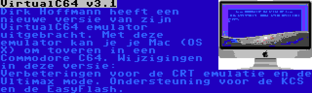 VirtualC64 v3.1 | Dirk Hoffmann heeft een nieuwe versie van zijn VirtualC64 emulator uitgebracht. Met deze emulator kan je je Mac (OS X) om toveren in een Commodore C64. Wijzigingen in deze versie: Verbeteringen voor de CRT emulatie en de Ultimax mode. Ondersteuning voor de KCS en de EasyFlash.