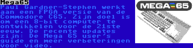 Mega65 | Paul Gardner-Stephen werkt aan een FPGA versie van de Commodore C65. Zijn doel is om een 8-bit computer te ontwikkelen voor de 21ste eeuw. De recente updates zijn: De Mega 65 user's guide en meer verbeteringen voor video.