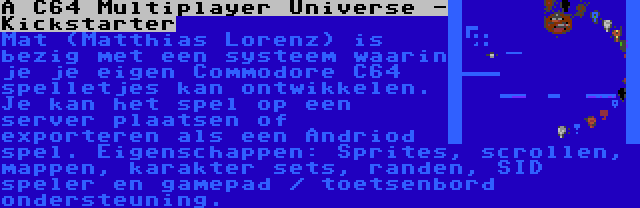 A C64 Multiplayer Universe - Kickstarter | Mat (Matthias Lorenz) is bezig met een systeem waarin je je eigen Commodore C64 spelletjes kan ontwikkelen. Je kan het spel op een server plaatsen of exporteren als een Andriod spel. Eigenschappen: Sprites, scrollen, mappen, karakter sets, randen, SID speler en gamepad / toetsenbord ondersteuning.