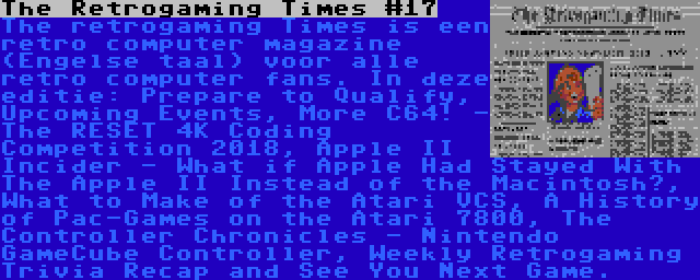 The Retrogaming Times #17 | The retrogaming Times is een retro computer magazine (Engelse taal) voor alle retro computer fans. In deze editie: Prepare to Qualify, Upcoming Events, More C64! - The RESET 4K Coding Competition 2018, Apple II Incider - What if Apple Had Stayed With The Apple II Instead of the Macintosh?, What to Make of the Atari VCS, A History of Pac-Games on the Atari 7800, The Controller Chronicles - Nintendo GameCube Controller, Weekly Retrogaming Trivia Recap and See You Next Game.