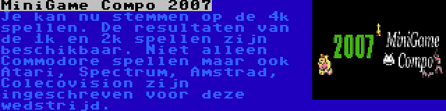 MiniGame Compo 2007 | Je kan nu stemmen op de 4k spellen. De resultaten van de 1k en 2k spellen zijn beschikbaar. Niet alleen Commodore spellen maar ook Atari, Spectrum, Amstrad, Colecovision zijn ingeschreven voor deze wedstrijd.