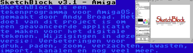 SketchBlock v3.1 - Amiga | SketchBlock is een tekenprogramma voor AmigaOS, gemaakt door Andy Broad. Het doel van dit project is om een geavanceerde applicatie te maken voor het digitale tekenen. Wijzigingen in deze versie: Verbeteringen voor druk, paden, zoom, verzachten, kwasten, import, kanalen en nog veel meer.