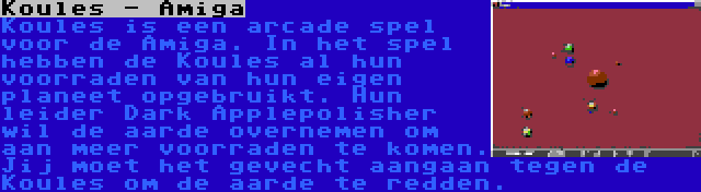 Koules - Amiga | Koules is een arcade spel voor de Amiga. In het spel hebben de Koules al hun voorraden van hun eigen planeet opgebruikt. Hun leider Dark Applepolisher wil de aarde overnemen om aan meer voorraden te komen. Jij moet het gevecht aangaan tegen de Koules om de aarde te redden. 