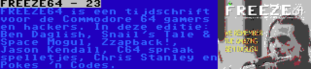 FREEZE64 - 23 | FREEZE64 is een tijdschrift voor de Commodore 64 gamers en hackers. In deze editie: Ben Daglish, Snail's Tale & Space Mogul, Zzapback!, Jason Kendall, C64 spraak spelletjes, Chris Stanley en Pokes 'n Codes.