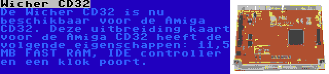 Wicher CD32 | De Wicher CD32 is nu beschikbaar voor de Amiga CD32. Deze uitbreiding kaart voor de Amiga CD32 heeft de volgende eigenschappen: 11,5 MB FAST RAM, IDE controller en een klok poort.