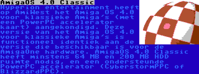 AmigaOS 4.0 Classic | Hyperion entertainment heeft op AmiWest het Amiga OS 4.0 voor klassieke Amiga's (met een PowerPC accelerator kaart) aangekondigd. Deze versie van het Amiga OS 4.0 voor klassieke Amiga's is functioneel identiek aan de versie die beschikbaar is voor de AmigaOne hardware. AmigaOS 4.0 Classic heeft minstens 64 MB en 200 MB HDD ruimte nodig, en een ondersteunde PowerPC accelerator (CyberstormPPC of BlizzardPPC).