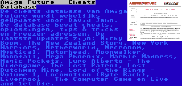 Amiga Future - Cheats Database | De cheats database van Amiga Future wordt wekelijks geüpdatet door David Jahn. De database bevat cheats, oplossingen, tips & tricks en Freezer adressen. De laatste updates zijn: Nicky Boom, The New Zealand Story, New York Warriors, Netherworld, Necronom, Mystical, Motörhead, Moonwalker, Moonfall, Mega Phoenix, Marble Madness, Magic Pockets, Lupo Alberto - The Videogame, The Lost Patrol, Lost Dutchman Mine, Lord of the Rings - Volume 1, Locomotion (Byte Back), Liverpool - The Computer Game en Live and let Die.