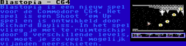 Blastopia - C64 | Blastopia is een nieuw spel voor de Commodore C64. Het spel is een Shoot 'em Up spel en is ontwikkeld door Richard Bayliss. In het spel vlieg je met te ruimteschip door 8 verschillende levels, en moet je zo veel mogelijk vijanden neerschieten.