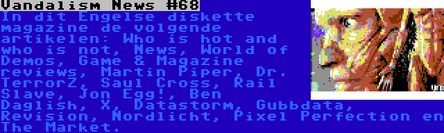 Vandalism News #68 | In dit Engelse diskette magazine de volgende artikelen: Who is hot and who is not, News, World of Demos, Game & Magazine reviews, Martin Piper, Dr. TerrorZ, Saul Cross, Rail Slave, Jon Egg!, Ben Daglish, X, Datastorm, Gubbdata, Revision, Nordlicht, Pixel Perfection en The Market.