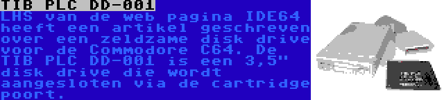 TIB PLC DD-001 | LHS van de web pagina IDE64 heeft een artikel geschreven over een zeldzame disk drive voor de Commodore C64. De TIB PLC DD-001 is een 3,5 disk drive die wordt aangesloten via de cartridge poort.