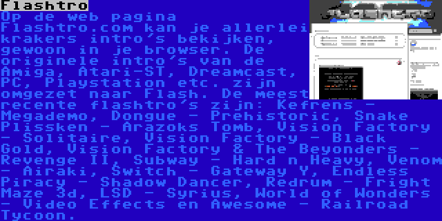 Flashtro | Op de web pagina Flashtro.com kan je allerlei krakers intro's bekijken, gewoon in je browser. De originele intro's van de Amiga, Atari-ST, Dreamcast, PC, Playstation etc. zijn omgezet naar Flash. De meest recente flashtro's zijn: Kefrens - Megademo, Dongue - Prehistoric, Snake Plissken - Arazoks Tomb, Vision Factory - Solitaire, Vision Factory - Black Gold, Vision Factory & The Beyonders - Revenge II, Subway - Hard n Heavy, Venom - Airaki, Switch - Gateway Y, Endless Piracy - Shadow Dancer, Redrum - Fright Maze 3d, LSD - Syrius, World of Wonders - Video Effects en Awesome - Railroad Tycoon.