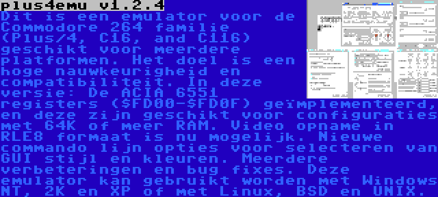 plus4emu v1.2.4 | Dit is een emulator voor de Commodore 264 familie (Plus/4, C16, and C116) geschikt voor meerdere platformen. Het doel is een hoge nauwkeurigheid en compatibiliteit. In deze versie: De ACIA 6551 registers ($FD00-$FD0F) geïmplementeerd, en deze zijn geschikt voor configuraties met 64K of meer RAM. Video opname in RLE8 formaat is nu mogelijk. Nieuwe commando lijn opties voor selecteren van GUI stijl en kleuren. Meerdere verbeteringen en bug fixes. Deze emulator kan gebruikt worden met Windows NT, 2K en XP of met Linux, BSD en UNIX.