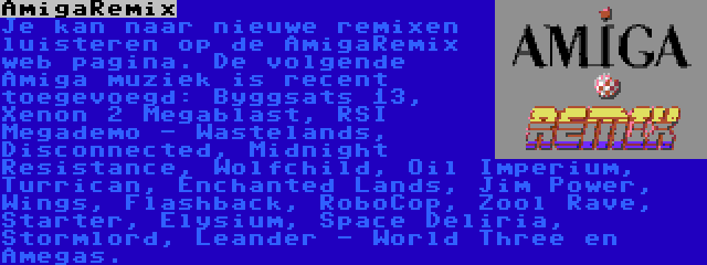 AmigaRemix | Je kan naar nieuwe remixen luisteren op de AmigaRemix web pagina. De volgende Amiga muziek is recent toegevoegd: Byggsats 13, Xenon 2 Megablast, RSI Megademo - Wastelands, Disconnected, Midnight Resistance, Wolfchild, Oil Imperium, Turrican, Enchanted Lands, Jim Power, Wings, Flashback, RoboCop, Zool Rave, Starter, Elysium, Space Deliria, Stormlord, Leander - World Three en Amegas.