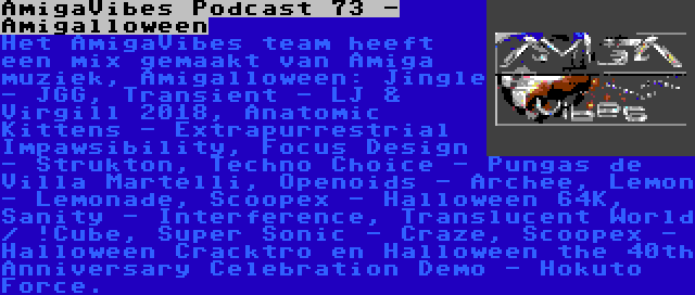 AmigaVibes Podcast 73 - Amigalloween | Het AmigaVibes team heeft een mix gemaakt van Amiga muziek, Amigalloween: Jingle - JGG, Transient - LJ & Virgill 2018, Anatomic Kittens - Extrapurrestrial Impawsibility, Focus Design - Strukton, Techno Choice - Pungas de Villa Martelli, Openoids - Archee, Lemon - Lemonade, Scoopex - Halloween 64K, Sanity - Interference, Translucent World / !Cube, Super Sonic - Craze, Scoopex - Halloween Cracktro en Halloween the 40th Anniversary Celebration Demo - Hokuto Force.