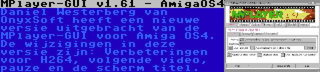 MPlayer-GUI v1.61 - AmigaOS4 | Daniel Westerberg van OnyxSoft heeft een nieuwe versie uitgebracht van de MPlayer-GUI voor Amiga OS4. De wijzigingen in deze versie zijn: Verbeteringen voor H264, volgende video, pauze en de scherm titel.