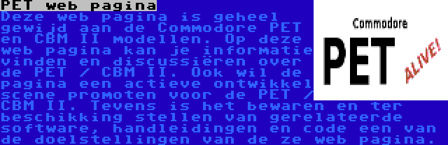 PET web pagina | Deze web pagina is geheel gewijd aan de Commodore PET en CBM II modellen. Op deze web pagina kan je informatie vinden en discussiëren over de PET / CBM II. Ook wil de pagina een actieve ontwikkel scene promoten voor de PET / CBM II. Tevens is het bewaren en ter beschikking stellen van gerelateerde software, handleidingen en code een van de doelstellingen van de ze web pagina.