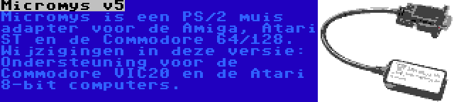 Micromys v5 | Micromys is een PS/2 muis adapter voor de Amiga, Atari ST en de Commodore 64/128. Wijzigingen in deze versie: Ondersteuning voor de Commodore VIC20 en de Atari 8-bit computers.