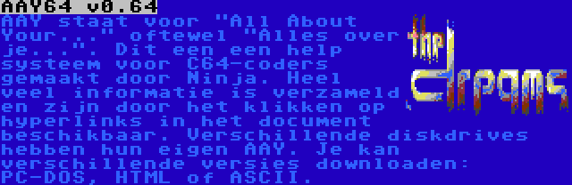 AAY64 v0.64 | AAY staat voor All About Your... oftewel Alles over je.... Dit een een help systeem voor C64-coders gemaakt door Ninja. Heel veel informatie is verzameld en zijn door het klikken op hyperlinks in het document beschikbaar. Verschillende diskdrives hebben hun eigen AAY. Je kan verschillende versies downloaden: PC-DOS, HTML of ASCII.