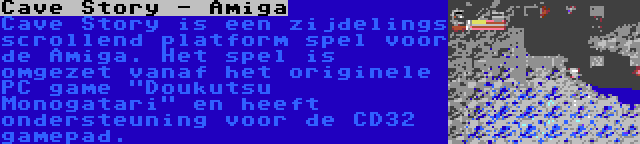 Cave Story - Amiga | Cave Story is een zijdelings scrollend platform spel voor de Amiga. Het spel is omgezet vanaf het originele PC game Doukutsu Monogatari en heeft ondersteuning voor de CD32 gamepad.