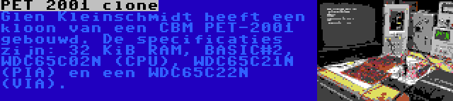 PET 2001 clone | Glen Kleinschmidt heeft een kloon van een CBM PET-2001 gebouwd. De specificaties zijn: 32 KiB RAM, BASIC#2, WDC65C02N (CPU), WDC65C21N (PIA) en een WDC65C22N (VIA).