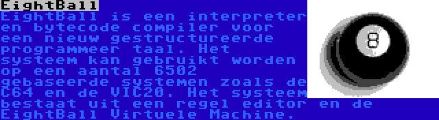 EightBall | EightBall is een interpreter en bytecode compiler voor een nieuw gestructureerde programmeer taal. Het systeem kan gebruikt worden op een aantal 6502 gebaseerde systemen zoals de C64 en de VIC20. Het systeem bestaat uit een regel editor en de EightBall Virtuele Machine.