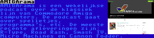 AMIGArama | AMIGArama is een wekelijkse podcast over de klassiek lijn van Commodore Amiga computers. De podcast gaat over spelletjes, programma's, etc. De meeste recente afleveringen zijn: R-Type, Road Rash, Smash TV, Micro Machines en Cannon Fodder.