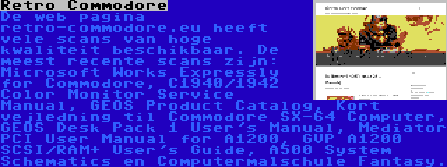 Retro Commodore | De web pagina retro-commodore.eu heeft vele scans van hoge kwaliteit beschikbaar. De meest recente scans zijn: Microsoft Works Expressly for Commodore, C1940/1942 Color Monitor Service Manual, GEOS Product Catalog, Kort vejledning til Commodore SX-64 Computer, GEOS Desk Pack 1 User's Manual, Mediator PCI User Manual for A1200, GVP A1200 SCSI/RAM+ User's Guide, A500 System Schematics en Computermalschule Fantasy.