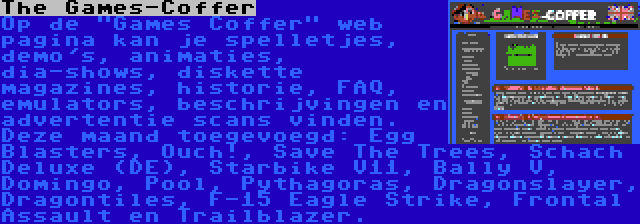 The Games-Coffer | Op de Games Coffer web pagina kan je spelletjes, demo's, animaties, dia-shows, diskette magazines, historie, FAQ, emulators, beschrijvingen en advertentie scans vinden. Deze maand toegevoegd: Egg Blasters, Ouch!, Save The Trees, Schach Deluxe (DE), Starbike V11, Bally V, Domingo, Pool, Pythagoras, Dragonslayer, Dragontiles, F-15 Eagle Strike, Frontal Assault en Trailblazer.