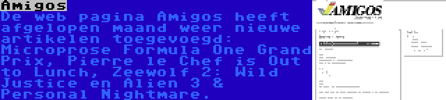 Amigos | De web pagina Amigos heeft afgelopen maand weer nieuwe artikelen toegevoegd: Microprose Formula One Grand Prix, Pierre le Chef is Out to Lunch, Zeewolf 2: Wild Justice en Alien 3 & Personal Nightmare.