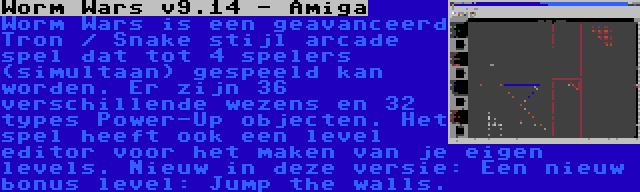 Worm Wars v9.14 - Amiga | Worm Wars is een geavanceerd Tron / Snake stijl arcade spel dat tot 4 spelers (simultaan) gespeeld kan worden. Er zijn 36 verschillende wezens en 32 types Power-Up objecten. Het spel heeft ook een level editor voor het maken van je eigen levels. Nieuw in deze versie: Een nieuw bonus level: Jump the walls.