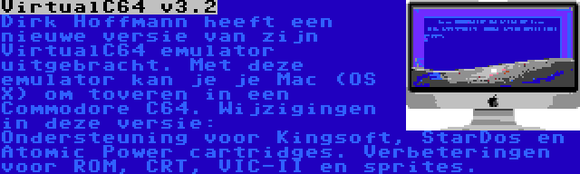 VirtualC64 v3.2 | Dirk Hoffmann heeft een nieuwe versie van zijn VirtualC64 emulator uitgebracht. Met deze emulator kan je je Mac (OS X) om toveren in een Commodore C64. Wijzigingen in deze versie: Ondersteuning voor Kingsoft, StarDos en Atomic Power cartridges. Verbeteringen voor ROM, CRT, VIC-II en sprites.