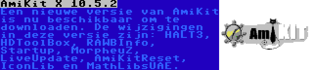AmiKit X 10.5.2 | Een nieuwe versie van AmiKit is nu beschikbaar om te downloaden. De wijzigingen in deze versie zijn: HALT3, HDToolBox, RAWBInfo, Startup, MorpheuZ, LiveUpdate, AmiKitReset, IconLib en MathLibsUAE.