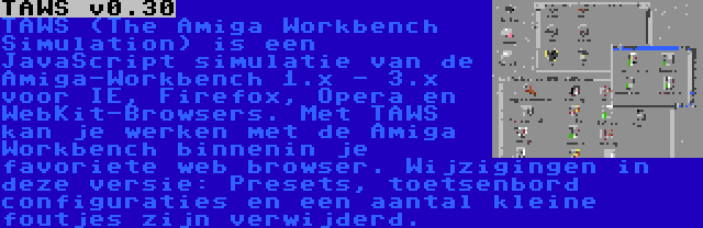 TAWS v0.30 | TAWS (The Amiga Workbench Simulation) is een JavaScript simulatie van de Amiga-Workbench 1.x - 3.x voor IE, Firefox, Opera en WebKit-Browsers. Met TAWS kan je werken met de Amiga Workbench binnenin je favoriete web browser. Wijzigingen in deze versie: Presets, toetsenbord configuraties en een aantal kleine foutjes zijn verwijderd.