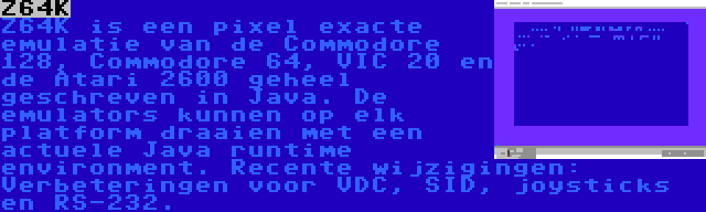 Z64K | Z64K is een pixel exacte emulatie van de Commodore 128, Commodore 64, VIC 20 en de Atari 2600 geheel geschreven in Java. De emulators kunnen op elk platform draaien met een actuele Java runtime environment. Recente wijzigingen: Verbeteringen voor VDC, SID, joysticks en RS-232.