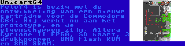 Unicart64 | Peto74 is bezig met de ontwikkeling van een nieuwe cartridge voor de Commodore C64. Hij werkt nu aan het prototype, en de eigenschappen zijn: Altera Cyclone II FPGA, SD kaart, 3 drukknoppen, 8MB Flash ROM en 8MB SRAM.