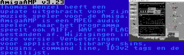 AmigaAMP v3.23 | Thomas Wenzel heeft een update uitgebracht voor zijn muziek speler voor de Amiga. AmigaAMP is een MPEG audio speler, maar het programma speelt ook AIFF, WAV en FLAC bestanden af. Wijzigingen in deze versie: Verbeteringen voor application.library, skins, plugins, command line, ID3v2 tags en de speellijst.