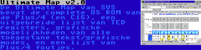 Ultimate Map v2.0 | De Ultimate Map van SVS bevat de complete OS ROM van de Plus/4 (en C16), een uitgebreide lijst van TED registers, grafische mogelijkheden van alle toegestane tekst/grafische modes, en een lijst van Plus/4 foutjes.
