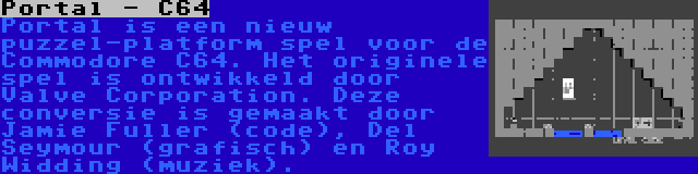 Portal - C64 | Portal is een nieuw puzzel-platform spel voor de Commodore C64. Het originele spel is ontwikkeld door Valve Corporation. Deze conversie is gemaakt door Jamie Fuller (code), Del Seymour (grafisch) en Roy Widding (muziek).