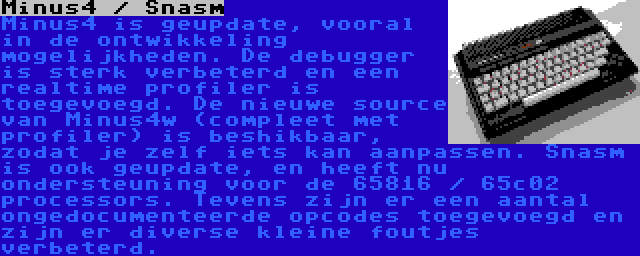 Minus4 / Snasm | Minus4 is geupdate, vooral in de ontwikkeling mogelijkheden. De debugger is sterk verbeterd en een realtime profiler is toegevoegd. De nieuwe source van Minus4w (compleet met profiler) is beshikbaar, zodat je zelf iets kan aanpassen. Snasm is ook geupdate, en heeft nu ondersteuning voor de 65816 / 65c02 processors. Tevens zijn er een aantal ongedocumenteerde opcodes toegevoegd en zijn er diverse kleine foutjes verbeterd.